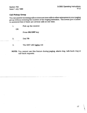 Page 217Section 700 
issue 1 July 1990 S-DBS Operating Instructions 
VI .o 
Call Pickup Group 
You can answer incorning calls or intercom tone calls to other extensions in your paging 
group without entering the number of the ringing extension. The lowest port number 
is answered first if there are several calls at one time. 
1. Pick up the receiver 
OR 
Press ON/OFF key 
2. Dial 70 
3. The EXT LED lights red 
NOTE: You cannot use this feature during paging, alarm ring, talk-back ring or 
call-back requests....