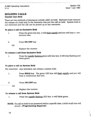 Page 218S-DBS Operating Instructions 
VI .o .I , Section 700 
Issue 1 July 1990 
HOLDING CALLS 
Outside Line Hold 
There are two methods of placing an outside caller on hold. Exclusive hold restricts 
the release of a hold only to the extension that put the call on hold. System hold is 
not restricted and the call can be picked up at any extension. 
To place a call on Exclusive Hold 
1. Press the green line key, it will flash ranidlv and you will hear a con- 
tinuous tone. 
2. Press ON/OFF key 
OR 
Replace the...