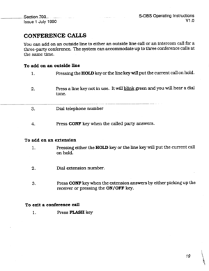 Page 219.-_~. ..Section~lQO.- _.-... 
Issue 1 July 1990 
S-DBS Operating Instructions 
Vl .o 
CONFERENCE CALLS 
You can add on an outside line to either an outside line call or an intercom call for a 
three-party conference. The system can accommodate up to three conference calls at 
the same time. 
To add on an outside line 
1. Pressing the HOLD key or the line key will put the current call on hold. 
2. Press a line key not in use. It will && green and you will hear a dial 
tone. 
3. Dial telephone number 
4....