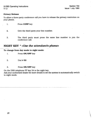 Page 220S-DBS Operating Instructions Section 700 
Vl .o Issue 1 July 1990 
Privacy Release 
To allow a three-party conference call you have to release the privacy restriction on 
your phone. 
1. Press CQNF key 
2. Give the third party your line number. 
3. The third party must press the same line number to join the 
conference call. 
NIGHT KEY * dke the attendant’s phone> 
To chanie from day &ode to night mode: -” -- 
1. Press ON/OFF key 
2. Dial # 52 
3. Press ON/OFF key 
On the DSS telephone F’F key 24 is the...