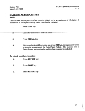 Page 231Section 700 
Issue 
1 July 1990 S-DBS Operating Instructions 
Vl .o 
DIALING ALTERNATIVES 
Redial 
The REDIAL key repeats the last number dialed up 
to a maximum of 16 digits.’ A 
maximurn of five speed dialing codes can also be redialed. 
1. Press a line key 
c-3 
. 
3. Press REDIAL key 
4. If the number is still busy, you can press REDIAL key again only ifthe 
system is programmed for Auto-Flash-F&dial. The outside line is 
flashed once automatically and the last number is redialed. 
To check a...