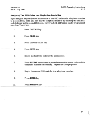 Page 237Section 700 S-DBS Operating Instructions 
issue 
1 July 1990 Vl .o 
Assigning Two SSD Codes to a Single One-Touch Key 
If you assign a frequently used access code to one SSD code and a telephone number 
to a second SSD code, you can dial the telephone number by entering the first SSD 
code followed by the second SSD code. However, both SSD codes can be programmed 
on a One-Touch key. 
1. Press ON/OFF key 
2. Press PROG key 
3. Press the One-Touch key 
- ---.._ 
4: -- -- Press AUTO key -- - 
5. Key in the...