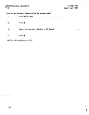 Page 240S-DBS Operating Instructions Section 700 
Vl .o Issue 1 July 1990 
To enter an Account Code during an outside call 
1.2essAu~o~ey~ -----.-. -. -- -...- --.----_______ _ _ .._ 
2. 
Press # 
3. Key in the account code (up to 10 digits). 
4. 
Press # 
NOTE: Not available on SLT. 
40  