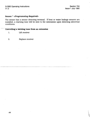 Page 244S-DBS Operating Instructions Section 700 
Vl .o Issue 1 July 1990 
Sensor *  
The sensor has a sensor detecting terminal. If heat or water leakage sensors are 
installed, a warning tone will be sent to the extensions upon detecting abnomal 
conditions. 
--.-.. . - .--. ..--. . ---.- Cancelling a warning tone from an extensioti 
1. Lift receiver 
2. Replace receiver 
44  