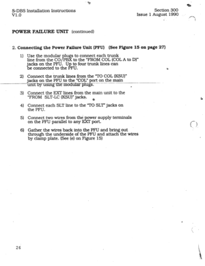 Page 33S-DBS Installation Instructions 
v1.0 Section 300 
Issue 1 August 1990 
.f-=. 
! 
POWER FAILURE UNIT (continued) 
2. Connecting the Power Failure Unit (PFU) (See Figure 15 on page 27) 
1) Use the modular plugs to connect each trunk 
line from the CO/PBX to the ‘FROM COL (COLA to D)” 
jacks on the PFU. Up to four trunk lines can 
be Connected to the PFU. B 
2) Connect the trunk lines 
from the TO COL (KSU)” 
jacks on the PFU to the “COL” port on the main 
unit by uslng - __-_- --.--- __- -----. 
th e...