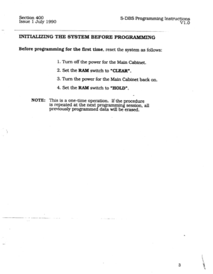 Page 47Section 400 
Issue 1 July 1990 S-DBS Programming Instxuc~ln~ 
. 
- 
-___-- 
INITIALKXNG THE SYSTEM BEFORE PROGRAMMING 
Before programmin 
g for the first time, reset the system as follows: 
1. Turn off the power for the Main Cabinet. 
2. Set the RAlld switch to 9XZAR”. 
3. Turn the power for the Main Cabinet back on. 
4. Set the 
RAM switch to “HOLD”. 
a 
NOTE: This is a one-time operation. If the procedure 
is repeated at the next programming session, aJl 
previously programmed data will be erased. 
. 
3  