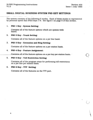 Page 48S-DBS Programming Instructions 
VI.0 Section 400 
Issue 1 July 1990 
SMALL DIGITAL BUSINESS SYSTEM PSD KEY SETTINGS 
The system consists of the following 6 modes. Each of these modes is represented 
by personal speed dial’ (PSD) keys l-6. See figure I on page 5 of this section. 
1. PSI) 1 Key - System Setting: 
Contains ail of the feature options which are system-wide 
based. 
2. PSD 2 Key - ‘Bunk Setting: 
Contains aII of the feature options on a per line basis. 
3. PSD 3 Key - Extension and Ring...