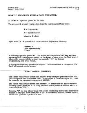 Page 55Section 400 S-DBS Programmin 
Issue 1 July 1990 g Instructi+3In. 
. 
HOW TO PROGRAM WITH A DATA TERMINAL 
At the REMT> prompt press “H” for help. 
The screen will prompt you to select from the Maintenance Mode menu: 
P = Program Set 
S = Speed,Dial Set 
Control 2 = 33xit 
If you enter ,P” (P plus return) the screen will display the following: 
REMT> P 
DBS System Prog 
Rag> 
At the 
Rag> prompt press “H”. The screen will display the PSI) Key set-s 
menu and the Rag> 
followed by number o F rompt again....