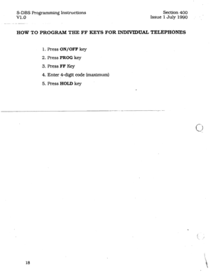 Page 62S-DBS Programming Instructions 
v1.0 
_. __ .-.-- _--._. Section 400 
Issue 1 July 1990 
HOW TO PROGRAM THE FF KEYS FOR INDIVIDUAL TELEPHONES 
1. Press ON/OFF key 
2. Press PROG key 
3. Press FF Key 
4. Enter 4-digit code [maximum) 
5. Press HOLD key 
18  