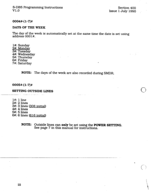 Page 66S-DBS Programming Instructions 
v1.0 Section 400 
Issue 1 July 1990 
0004#-(l-7)# 
DAYS OF THE WEEK 
The day of the week iS automatically set at the same time the date is set using 
address 000 l#. 
l#: Sunday 
2#: Mondav 
3#: Tuesday 
4#: Wednesday 
5#: Thursday 
6#: Friday 
7#: 
Saturday 
NOTE: The days of the week are also recorded during SMDR 
0005#-(l-7)# 
SETTING OUTSXDE LINES 
l#: 1 line 
2#:2lines 
3#: 3 
lines (308 initial) 
4#:4lines 
5#: 51ines 
6#: 6 lines (616 initial) 
NOTE: Outside lines...