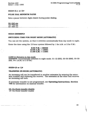 Page 73Section 400 
Issue 
1 July 1990 S-DBS Programn@@ns~c&~~~~ 
V1.O 
0023#-(0.1 or 2)# 
PULSE DIAL MINIMUM PAUSE 
Sets a pause between digits dialed during.puIse dialing. 
0#: 640 ms 
l#: 752 ms 
0024#-m# 
d 
SWITCHING TIME FOR NIGHT MODE (AUTOMATIC) 
You can set the system, so that it switches automaticaIIy from day mode to night. 
Enter the time using the 12-hour system followed by 1 for AM. or 2 for P.M.: 
8:02.P.M. = 08022 
12:00kM.= 12001 
._ 11:59kM.=11591 
CONF #: Remains in dav mode 
HHMMN#:...