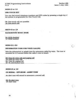 Page 74S-DBS Progr amming Instructions 
v1.0 Secaori ‘4330 
Issue 1 July 1990 
0026#-(0 or l)# 
ONE-TOUCH KEY 
You can dial stored telephone numbers and SPD codes by pressing a single key if 
the system is programmed for One-Touch Call. 
0#: One-touch call not possible 
l#: One-touch call 
0027#-(0 or l)# 
__ _..---.. ..___ . 
BACKGROUND MUSIC (BGM) d 
O#: BGM disabled 
l#: BGM enabled 
0628#-(O.l-3)# 
INFORMATION TONE FOR VOICE CALLING 
Sets the information or splash tone for extensions called by voice. The...