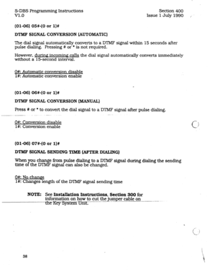 Page 82S-DBS Programming Instructions 
v1.0 Section 400 
Issue 1 July 1990 , 
(01-06) 05#-(0 or l)# 
DTMF SIGNAL CONVERSION (AUTOMATIC) 
The dial signal automatically converts to a DTMF signal within 15 seconds after 
pulse dialing. Pressing # 
or * is not required. 
However. during incoming calls the dial signal automatically converts immediately 
without a 15-second intenral. 
O#: Automatic conversion disable 
l#: Automatic conversion enable 
(01-06) 06#-(0 or l)# 
DTMF SIGNAL CONVERSION (MANUAL) 
Press # or...