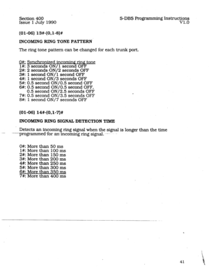 Page 85Section 400 
Issue 1 JuIy 1990 S-DBS Programming Instructions 
v1.0 
INCOMING RING TONE PAT-TERN 
The ring tone pattern can be changed for each trunk port. 
o#: Synchronized incominq rinP tone 
l#: 3 seconds ON/ 1 second OFF 
2#: 2 seconds ON/2 seconds OFF 
3#: 1 second ON/-l second OFF 
4#: 1 second ON/3 seconds OFF 
5#: 0.5 second ON/O.5 second OFF 
6#: 0.5 second ON/O.5 second OFF, 
0.5 second ON/2.5 seconds OFF 
7#: 0.5 second ON/3.5 seconds OFF 
8#: 1 second ON/7 seconds OFF 
(01-06) 14#-(0.1~7)#...