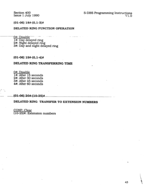 Page 87Section 400 
Issue 1 July 1990 S-DBS Frogramming Instructions 
v1.0 
(01-06) 18#-(OJ-3)# 
DELAYED RING FUNCTION OPERATION 
...-(##..Drsablep-. ..-... 
l#: Day delayed ring 
2#: Night delayed rin 
P 
3#: Day and night de ayed ring 
(01-06) 19#-(0,1-4)# 
DELAYED RING TRANSFERRING TIME 
O#: Disable 
l#: After 15 seconds 
2#: After 30 seconds 
3#: After 45 seconds 
4#: After 60 seconds 
/ -. 
I 
DELAYED RING TRANSFER TO EXTENSION NUMBERS 
CONE Clear 
(lo-25)#: Extension numbers  