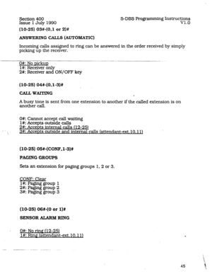 Page 89Section 400 
Issue 1 July 1990 
(10-25) 03#-(0.1 or 2)# 
S-DBS Programming Instructions 
v1.0 
ANSWERINGCALLS(AUTOBXATIC) 
Incoming calls assigned to ring can be answered in the order received by simply 
picking up the receiver. 
O#: No DickuD 
l#: Receiver only 
2#: Receiver and ON/OFF key 
(10-25) 04#-(OJ-3)# 
CALLWAITING 
4 
A busy tone is sent from one extension to another if the called extension is on 
another call. 
0#: Cannot accept call waiting 
I#: Accepts outside calls 
2#: AcceDts internal...