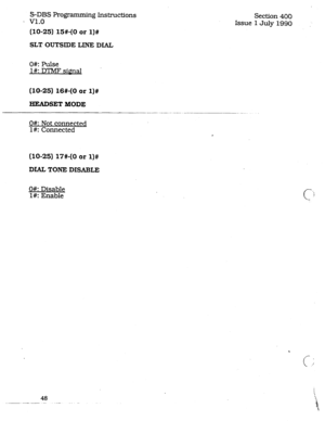 Page 92S-DBS Programming Instructions 
- v1.0 
(10-25) 15#-(0 or l)# 
SLT OUTSDDE LINE DIAL 
Section 400 
Issue 1 July 1990 
O#: Pulse 
l#: DTMT siQnal 
(lo-251 16#-(0 or l)# 
HEADSET MODE 
--._- -... 
O#: Not connected 
l#: Connected 
(10-25) 17#-(0 or l)# 
DIALTONE DISABLE 
O#: Disable 
l#: Enable 
48 
._-. .--_-__-- -- _-  