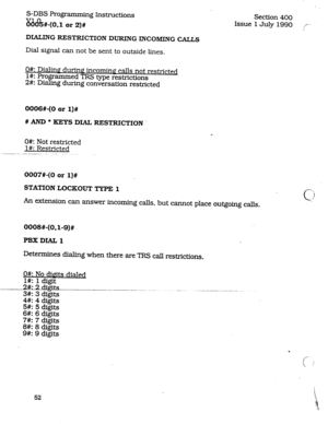 Page 96S-DBS Programming Instructions 
&s?%-(0.1 or 2)# 
Section 400 
Issue 1July 1990 :I/L 
DIALlNG RESTRICTION DURING INCOMING CALLS 
Dial signal can not be sent to outside lines. 
O#: Dialing during incoming calls not restricted 
l#: Pro 
2#: Di 
afti * ammed TRS type restrictions 
g during conversation restricted 
OOOS#-(0 or 
l)# 
# AND l KEYS DIAL RESTRICTION 
O#: Not restricted 
I#: Restricted 
0007#-(0 or 
l)# 
STATION LOCKOUT TYPE 1 
An extension can answer incoming calls, but cannot place outgoing...