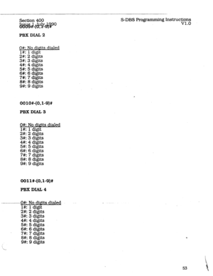 Page 97-- __-. 
Section 400 
&b16%lff;‘E~%go S-DBS Programming kWruc~ln~ 
. 
PBX DLAL 2 
O#: No dipits dialed 
l#: 1 ( .igit 
2#: 2 ( .igits 
3#: 3 ( .igits 
4#: 4 ( 
5#: 5 igits 
( 5gits 
6#: 6 ( @its 
7#: 7 ( ligits 
8#: 8 t 
9 iigits 
9#: ( iigits 
OOlO#-(O,l-9)# 
PBX DIAL 3 
g$y 
. 
2#I 2 c 
3#: 3 ( 
4#: 4 ( 
5#: 5 ( 
6#: 6 ( 
7#: 7 ( 
8#: 8 t 
9#: 9 ( diGits dialed 
OOll#-(OJ-9)# 
PBXDIAL4 
----- W: No- dWits--dialed- 
l#: 1 digit 
2#: 2 digits 
3#: 3 di&s 
4#: 4 digits 
5#: 5 digits 
6#: 6 digits 
7#: 7...