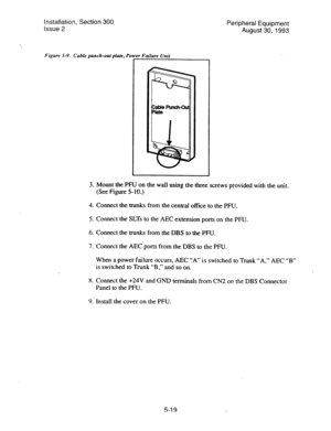 Page 101Installation, Section 300 
Issue 2 
Figure 5-9. Cable punch-out plate, Power Failure Unit 
Peripheral Equipment 
August 30,1993 
3. 
Mount the PFU on the wall using the three screws provided with the unit. 
(See Figure 5-10.) 
4. Connect the trunks from the central office to the PFU. 
5. Connect the SLTs to the AEC extension ports on the PFU. 
6. Connect the trunks from the DBS to the PFU. 
7. Connect the AEC ports from the DBS to the PFU. 
When a power failure occurs, AEC “A” is switched to Trunk “A,”...