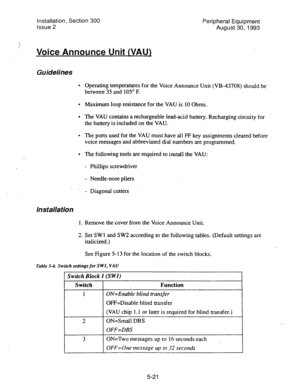 Page 103Installation, Section 300 
Peripheral Equipment 
Issue 2 
August 30,1993 
: 
Voice Announce Unit (VAU) 
Guidelines 
l Operating temperatures for the Voice Announce Unit (VB-43708) should be 
between 35 and 105” F. 
l Maximum loop resistance for the VAU is 10 Ohms. 
l The VAU contains a rechargeable lead-acid battery. Recharging circuity for 
the battery is included on the VAU. 
0 The ports used for the VAU must have all FF key assignments cleared before 
voice messages and abbreviated dial numbers are...