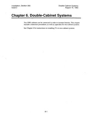 Page 110installation, Section 300 
Issue 2 Double-Cabinet Systems 
August 16, 1993 
Chapter 6. Double-Cabinet Svstems 
Two DBS cabinets can be connected in order to increase linesize. This chapter 
includes connection procedures, as well as capacities for two-cabinet systems. 
See Chapter 4 for instructions on installing Tls in two-cabinet systems. 
6-l  