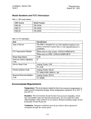 Page 12Installation, Section 300 
Requirements 
Issue 2 
August 30, 1993 
Model Numbers and FCC Information 
Table I-I. DBS model numbers 
DBS System 
DBS 40 
DBS 72 
DBS 96 
Model Number 
VB -43030 
VB -43050 
1 
1 
VB-43060 
Tzzble I-2. FCC information 
Item 
Type of Service 
FCC Registration Number 
Ringer Equivalence 
Network Address Signaling 
Code 
Service Order Code 
Facility Interface Code 
Required Network Interface 
Code 
Specijication 
The DBS is designed for use with standard telephone lines....