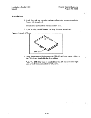 Page 118Installation, Section 300 
Issue 2 Double-Cabinet Systems 
August 16,1993 
Installation 
1. Install the trunk and extension cards according to the layouts shown in the 
Figures 6- 1 through 6-6. 
Note that the port numbers for each slot are fixed. 
2. If you’re using two MFR cards, cut Strap S3 on the second card. 
Figure 6-7. Strap 3, MFR card 
i 
3. Using the cables provided, connect the CBL-M card in the master cabinet to 
the CBL-S card installed in the slave cabinet. 
( 
Note: The EM1 filter must be...