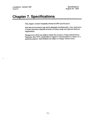 Page 121Installation, Section 300 Specifications 
Issue 2 August 30,1993 
Chapter 7. Specifications 
This chapter contains frequently referenced DBS specifications. 
Note that all maximums may not be attainable simultaneously. Also, attainment 
of some maximums depends on levels of feature usage and optional hardware 
requirements. 
Though every effort was made to ensure the accuracy of these specifications, 
Panasonic does NOT warrant them in regard to merchantability or fitness for a 
particular purpose....