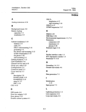 Page 137Installation, Section 300 
Issue 2 Index 
August 30,1993 
ltidex 
A DSLTs 
Analog extensions 4-34 installation 4-37 
wall mounting 3- 16 
B DSS/72 4-37 
DTMF frequencies 7- 17 
Background music 5-8 
Battery backup 
E 
capacities 7-3 
installation 3-9 
C 
Cabinet installation 3- 19 
batteries 3-9 
cards 3-6 
DSLT wall mounting 3- 16 
grounding 3-5 
key phone wall mounting 3- 13 
system iinitialization 3-19 
test phone 3-20 
wall mounting 3-3 
Cabling distances 7- 13 
Card installation 3-6 
Channel service...