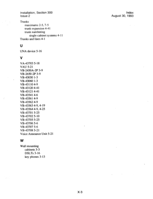 Page 139Installation, Section 300 
Issue 2 
Trunks 
maximums 2-5,7-j 
trunk expansion 4-4 1 
trunk numbering 
single-cabinet systems 4- 11 
Trunks and lines 4- 1 
U 
UNA device 5-16 
V 
VA-43703 5- 18 
VAU 5-21 
VB-2450A-2P 3-9 
VB-2650-2P 3-9 
VB-43050 l-3 
VB-43060 l-3 
VB-43 110 4-9 
VB-43 120 4-4 1 
VB-431214-41 
VB-4354 1 4-6 
VB-4356 l-4-9 
VB-43562 4-9 
VB-43563 4-9,4- 19 
VB-43564 4-9,4-25 
VB-4370 1 5-25 
VB-43702 5- 10 
VB-43705 5-25 
VB-43706 5-6 
VB-43707 5-6 
VB-43708 5-2 1 
Voice Announce Unit 5-21...