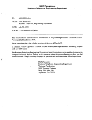 Page 140MCC/Panasonic’ 
Business Telephone, Engineering Department 
TO: All DBS Dealers 
FROM: MCC/Panasonic 
Business Telephone, Engineering Department 
DATE: July 30, 1993 
SUBJECT: Documentation Update 
This documentation update contains new versions of 
Programming Guidance (Section 400) and 
Forms and Tables (Section 450). 
These manuals replace the existing versions of Sections 400 and 450. 
In addition, 
Feature Operation (Section 700) has recently been updated and is now being shipped 
with new CPC...