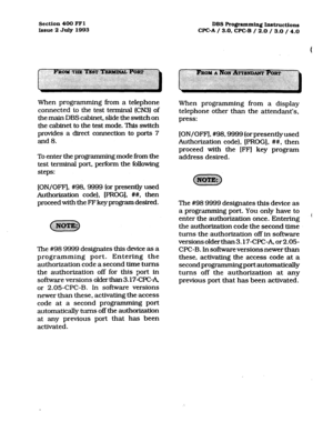 Page 145Section 400 FFl 
Issue 2 July 1993 DBS Ro@amming instructions 
CPC-A / 3.0. CPC-B / 2.0 / 3.0 / 4.0 
When programming from a telephone 
connected to the test terminal (CN3) of 
the main DBS cabinet, slide the switch on 
the cabinet to the test mode. This switch 
provides a direct connection to ports 7 
and 8. 
To enter the programming mode from the 
test terminal port, perform the following 
steps: 
[ON/OFF], #98,9999 (or presently used 
Authorization code), [PROG]. ##, then 
proceed with the FF key...