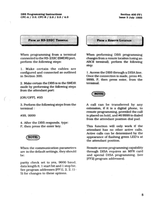 Page 146DBS Programming Instructions 
CPC-A / 3.0, CPC-B / 2.0 / 3.0 / 4.0 Section 400 FFl 
Issue 3 JuIy 1993 
When programming from a terminal 
connected to the RS232C (SMDR) port, 
perform the .following steps: 
1. Make certain the cables are 
configured and connected as outlined 
in Section 300. 
2. Make certain the DBS is in the SMDR 
mode by performing the following steps 
i?om the attendant port: 
!’ [ON/OFF], #93 ! 
3. Perform the following steps from the 
terminal:.. 
. . 
#99, 9999 
4. After the DBS...