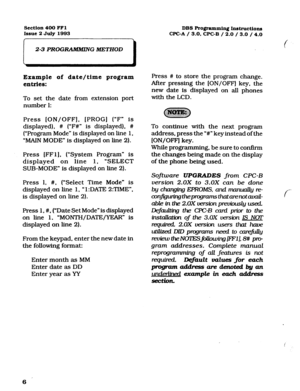 Page 147Section 400 FFl 
DBS Programming Instructions 
Issue 2 JuIy 1993 
WC-A / 3.0. CPC-B / 2.0 / 3.0 / 4.0 
2-3 PROG- G METHOD 
Example of date/time program 
entries: 
To set the date from extension port 
number 1: 
Press [ON/OFF], [PROG] (“F* is 
displayed), # (“F#” is displayed), # 
(“Program Mode” is displayed on line 1, 
“MAIN MODE” is displayed on line 2). 
Ffress [FFl]. (“System Program” is 
displayed on line 1, ‘SELECT 
SUB-MODE” is displayed on line 2). 
Press 1, #, (“Select Time Mode” is 
displayed...