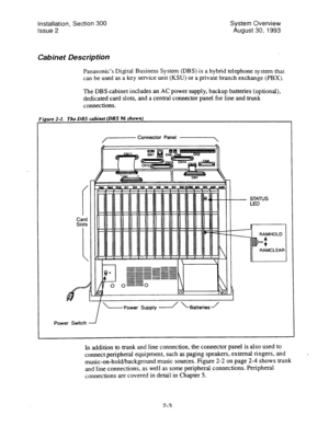 Page 16Installation, Section 300 
Issue 2 System Overview 
August 30, -1993 
Cabinet Description 
Panasonic’s Digital Business System (DBS) is a hybrid telephone system that 
can be used as a key service unit (KSU) or a private branch exchange (PBX). 
The DBS cabinet includes an AC power supply, backup batteries (optional), 
dedicated card slots, and a central connector panel for line and trunk 
connections. 
‘igure 
2-1. 
The DBS cabinet (DBS 96 shown) 
,- 
Connector Panel -, 
--- 
_-_--- 
__---- --P--v...