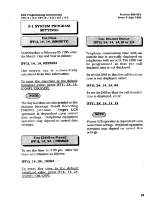 Page 154DBS Programming Instructions 
CPC-A / 3.0, CPC-B / 2.0 / 3.0 / 4.0 Section 400 FFl 
Issue 3 July 1993 
3-l SYSTEM PROGRAM 
SETTINGS 
I 
To set the date to February25,1985, enter 
the Month, Day and Year as follows: 
FF1],1#,1#,022595# 
The correct day is automatically 
calculated from this information. 
To reset the dav/date to the default 
initialized value. Dress IFFll. l#. l#, 
JCONFl. ION/OFFl. 
The day and date are also printed on the 
Station Message Detail Recording 
(SMDR) printout. Proper LCR...