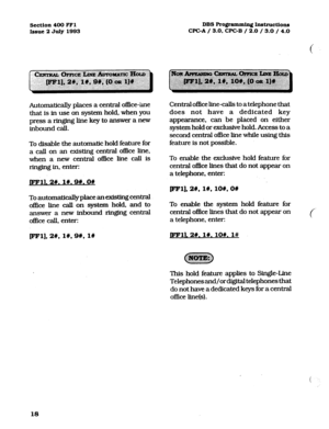 Page 159Section 400 FFl 
Issue 2 July 1993 DBS Pro@ammin. Instructions 
WC-A / 3.0, CPCB / 2.0 / 3.0 / 4.0 
Automatically places a central office-tie 
that is in use on system hold, when you 
press a ringing line key to answer a new 
inbound call. 
To disable the automatic hold feature for 
a call on an existing central oflIce line, 
when a new central office line call is 
ringing in, enter: 
pFlL 2#.1#,9#.0# 
To automatically place an existing central 
office line call on system hold, and to 
answer a new...