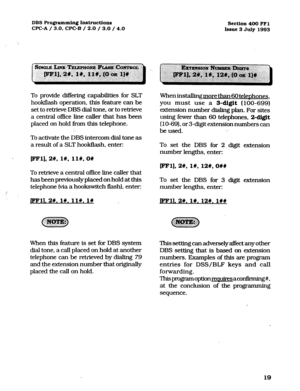 Page 160DBS Programming Instructions 
section 400 FF1 
WC-A / 3.0, CPC-B / 2.0 / 3.0 / 4.0 
Issue 3 July 1993 
To provide differing capabilities for SLT 
hookflash operation, this feature can be 
set to retrieve DBS dial tone, or to retrieve 
a central office line caller that has been 
placed on hold%-om this telephone. 
To activate the DBS intercom dial tone as 
a result of a SLT hookflash, enter: When installing more than 60 telenhones, 
you must use a 
3-digit (100-699) 
extension number dialing plan. For...