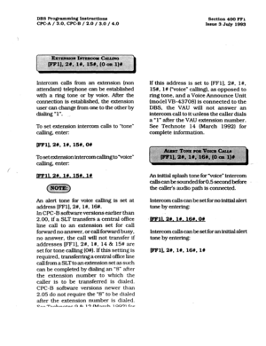 Page 162DBS Programming Instructions 
WC-A / 3.0, CPC-B / 2.0 / 3.0 / 4.0 Section 400 FFL 
Issue 3 July 1993 
Intercom calls from an extension (non 
attendant) telephone can be established 
with a ring tone or by voice. After the 
connection is established, the extension 
user can change from one to the other by 
dialing “1”. 
_. 
To set extension intercom caIls to “tone” 
calling, enter: 
[eel], 2w, I#, 15#, on 
Tosetextensionintercomcallingto”voice” 
caII.ing, enter: 
/ / 
Dll. 2#. l#. 1%. I# 
An alert tone...