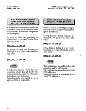 Page 163Section 400 FFl 
Issue 2 July 1993 DBS Programming Instructions 
WC-A / 3.0, CPC-B / 2.0 / 3.0 / 4.0 
Ifan active central office caIl is interrupted 
by another caller. on an extension set for 
busy override, an alert tone can precede 
the interruption. 
To have no alert tone preceding an 
interruption of an active central office 
line call, enter: When a “1” must be dialed preceding an 
areacode to make along distance call, this 
option must be set. 
If long distance dialing requires the 
dialing of a...