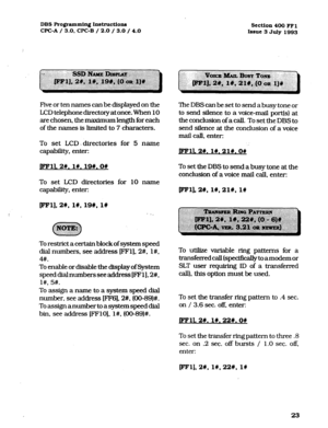 Page 164DBS Programming Instructions 
CPC-A / 3.0, CPC-B / 2.0 / 3.0 / 4.0 Section 400 FFl 
Issue 3 July 1993 
Five or ten names can be displayed on the 
LCD telephone directory at once. When 10 
are chosen, the maximum length for each 
of the names is limited to 7 characters. 
To set LCD. directories for 5 name 
capability, enter: 
jFFll.an. l#. 19#.0# 
To set LCD directories for 10 name 
capability, enter: 
pFl],2#, l#, 19#, 1n 
. . 
To restrict a certain block of system speed 
dial numbers, see address [FFl]....