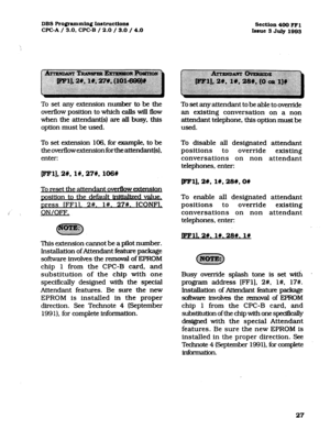 Page 168DBS Programming Instructiox~ 
WC-A / 3.0, CPC-B / 2.0 / 3.0 / 4.0 
Section4OO FFl 
Iesue 
3 July 1093 
To set any extension number to be the 
overflow position to which calls will flow 
when the attendant(s) are all busy, this 
option must be used. 
To set extension 106, for example, to be 
the overflow extension forthe attendant(s), 
enter: To set any attendant to be able to override 
an existing conversation on a non 
attendant telephone, this option must be 
used. 
To disable all designated attendant...