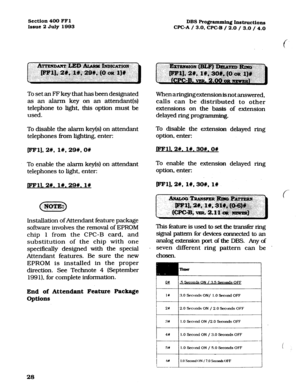 Page 169Section 400 FFl 
Issue 2 July 1993 DBS Programming Instructions 
CPC-A / 3.0. CPC-B / 2.0 /.3.0 / 4.0 
To set an FF key that has been designated 
as an alarm key on an attendant(s) 
telephone to light, this option must be 
used. 
To disable the alarm key(s) on attendant 
telephones from lighting, enter: 
pm], 2#, l#, 29#, on 
To enable the alarm key(s) on attendant 
telephones to light, enter: 
pml. 2w. l#, 29#. I# 
Lnstallation of Attendant feature package 
software involves the removal of EPROM 
chip...