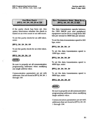 Page 172DBS Programming Instructions 
WC-A / 3.0, CPC-B / 2.0 / 3.0 / 4.0 section 400 FFl 
Issue 3 July 1993 
If the parity check has been set, this 
option determines whether the check is 
based on an even count or an odd count. 
To set the parity check for an odd value, 
enter: The data transmission speeds between 
the DBS SMDR port and peripheral 
equipment can be set in arange from 300 
bits per second to 9600 bits per second. 
To set the data transmission speed to 300 
bps, enter: 
pm]* 2#,2#, 2#,OW...