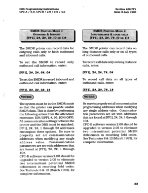 Page 174DBS Programming Instructions 
WC-A / 3.0, CPC-B / 2.0 / 3.0 / 4.0 Section 400 FFl 
Issue 3 July 1993 
The SMDR printer can record data for 
outgoing calls only or both outbound 
and inbound calls. 
To set the SMDR. to record only 
outbound call information, enter: 
EFl], 2#, 2#, 6#, OW 
To set the SMDR to record inbound and 
outbound call information, enter: 
FFll. 2#. 21. 6#. l# 
The system must be in the SMDR mode 
so that the printer can provide usable 
SMDR data. This is done by performing 
the...