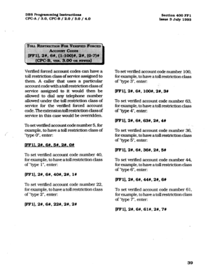 Page 180DBS Programming Instructions 
Section 400 FFl 
CPC-A / 3.0, CPC-B / 2.0 / 3.0 / 4.0 
Issue 3 July 1993 
Verified forced account codes can have a 
toll restriction class of service assigned to 
them. A caller that uses a particular 
account code with atoll restriction class of 
service assigned to it would then be 
allowed to dial any telephone number 
allowed under the toll restriction class of 
service for the verified forced account 
code.Theextensiontollrestrictionclassof 
service in this case would...