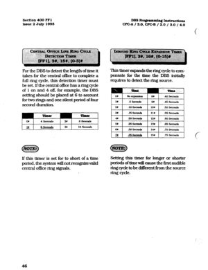 Page 187section 400 FFl DBS Ro@amming Ixistructions 
Issue 2 July 1993 WC-A / 3.0. CPGB / 
2.0 / 3.0 / 4.0 
For the DBS to detect the length of time it 
takes for the central office to complete a 
fiAl ring cycle, this detection timer must 
be set. Ifthe central office has a ring cycle 
of 1 on and 4 off. for example, the DBS 
setting should be placed at 6 to account 
for two rings and one silent period of four 
second duration. 
OI 4 seaonds 2t 8 SeoDnds 
UL 31) 10 fsccmds 
This timer expands the ring cycle to...