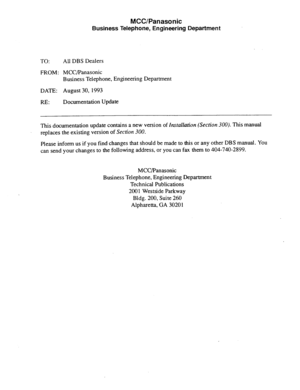 Page 20TO: 
FROM: 
DATE: 
RE: 
MCC/Panasonic 
Business Telephone, Engineering Department 
All DBS Dealers 
MCC/Panasonic 
Business Telephone, Engineering Department 
August 30, 1993 
Documentation Update 
This documentation update contains a new version of 
Installation (Section 300). This manual 
replaces the existing version of Section XXI. 
Please inform us if you find changes that should be made to this or any other DBS manual. You 
can send your changes to the following address, or you can fax them to...