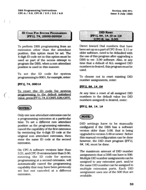 Page 194DBS Programming Instructions 
WC-A / 3.0. CPC-B / 2.0 / 3.0 / 4.0 Section 400 FFl 
Issue 3 July 1993 
To perform DBS programming ikom an 
extension other than the attendant 
position, this option must be set. The 
4-digit ID code set in this option must be 
used as part of the access attempt to 
program the DBS. when a non attendant 
position is used in this manner. 
To set the ID code for system 
programming to 000 1, for example, enter: 
To reset the ID code for svstem 
c- promamming to the default...